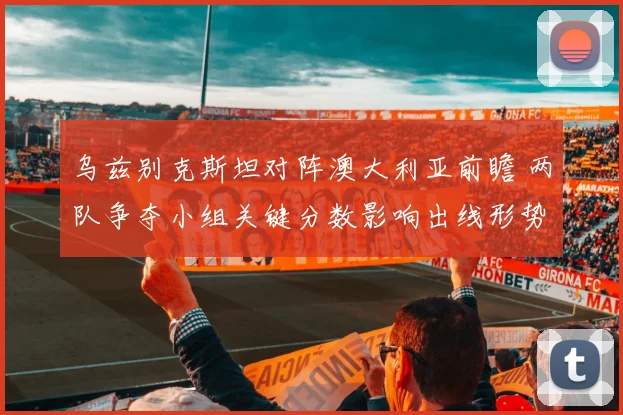 乌兹别克斯坦对阵澳大利亚前瞻 两队争夺小组关键分数影响出线形势