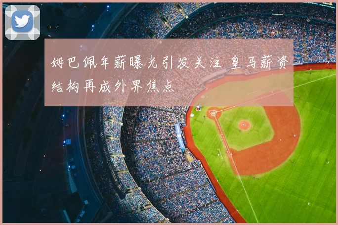 姆巴佩年薪曝光引发关注 皇马薪资结构再成外界焦点