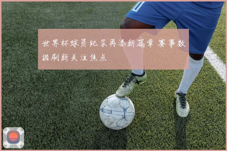 世界杯球员纪录再添新篇章 赛事数据刷新关注焦点