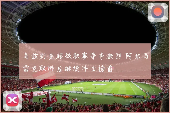 乌兹别克超级联赛争夺激烈 阿尔马雷克取胜后继续冲击榜首