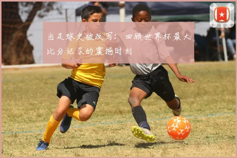 当足球史被改写：回顾世界杯最大比分记录的震撼时刻