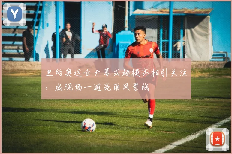 里约奥运会开幕式超模亮相引关注，成现场一道亮丽风景线