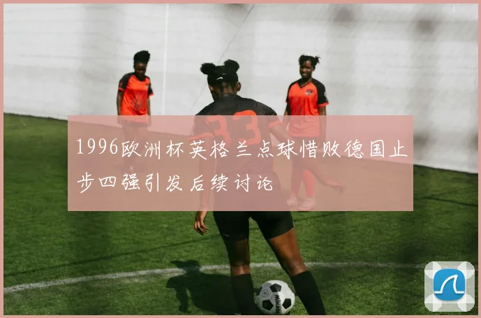 1996欧洲杯英格兰点球惜败德国止步四强引发后续讨论