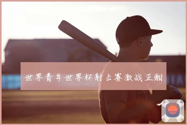 世界青年世界杯射击赛激战正酣
