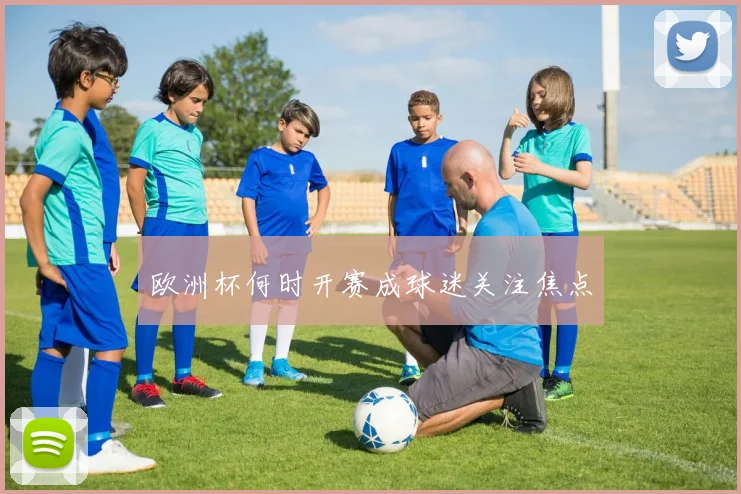欧洲杯何时开赛成球迷关注焦点