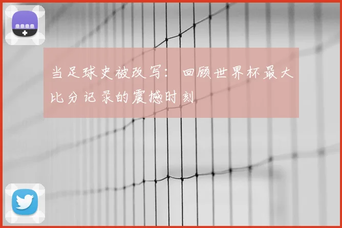 当足球史被改写:回顾世界杯最大比分记录的震撼时刻