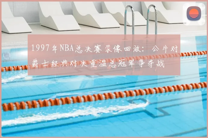 1997年NBA总决赛录像回放：公牛对爵士经典对决重温总冠军争夺战