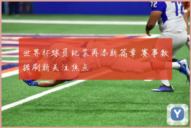 世界杯球员纪录再添新篇章 赛事数据刷新关注焦点