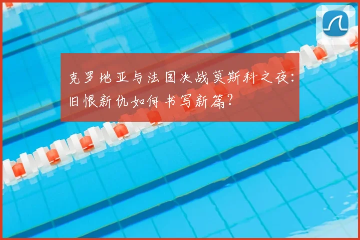 克罗地亚与法国决战莫斯科之夜：旧恨新仇如何书写新篇？