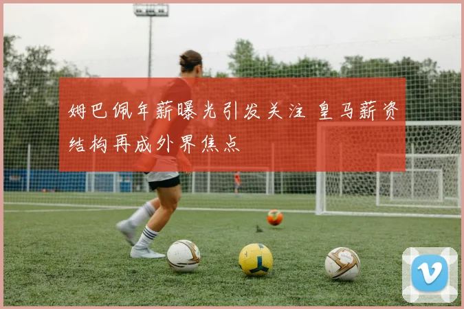姆巴佩年薪曝光引发关注 皇马薪资结构再成外界焦点
